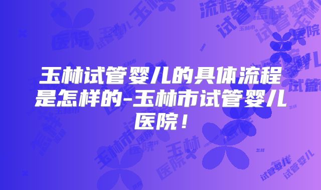 玉林试管婴儿的具体流程是怎样的-玉林市试管婴儿医院！