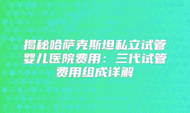 揭秘哈萨克斯坦私立试管婴儿医院费用：三代试管费用组成详解