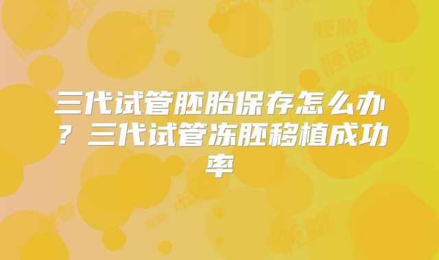 三代试管胚胎保存怎么办？三代试管冻胚移植成功率