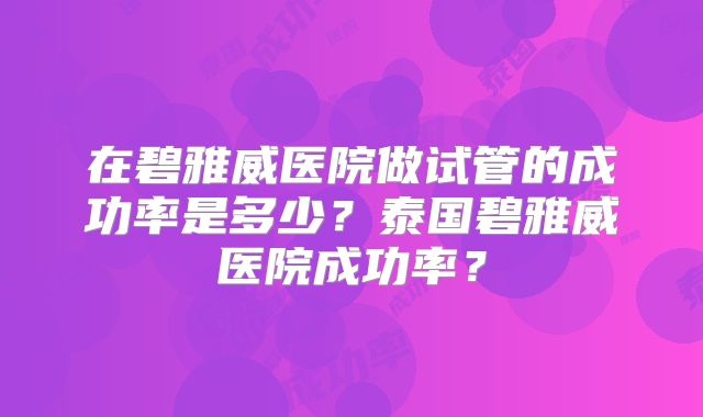 在碧雅威医院做试管的成功率是多少？泰国碧雅威医院成功率？
