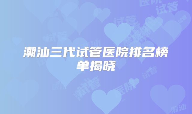 潮汕三代试管医院排名榜单揭晓