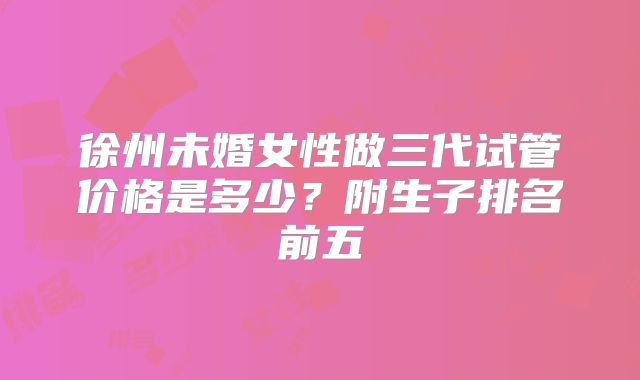 徐州未婚女性做三代试管价格是多少?附生子排名前五
