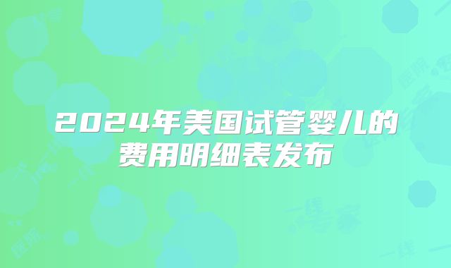 2024年美国试管婴儿的费用明细表发布