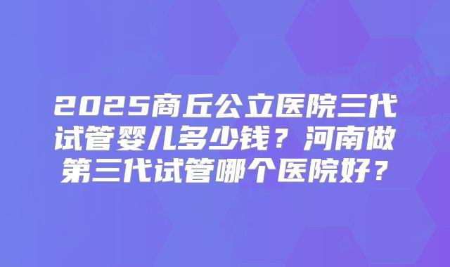 2025商丘公立医院三代试管婴儿多少钱?河南做第三代试管哪个医院好?