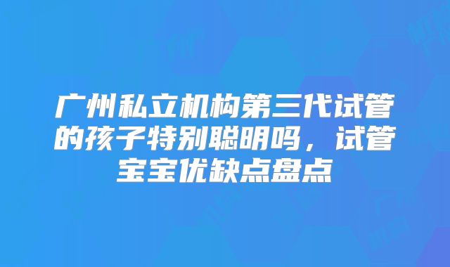 广州私立机构第三代试管的孩子特别聪明吗,试管宝宝优缺点盘点