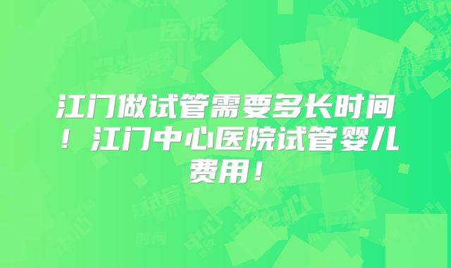 江门做试管需要多长时间！江门中心医院试管婴儿费用！