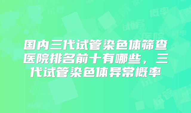 国内三代试管染色体筛查医院排名前十有哪些，三代试管染色体异常概率