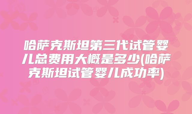 哈萨克斯坦第三代试管婴儿总费用大概是多少(哈萨克斯坦试管婴儿成功率)