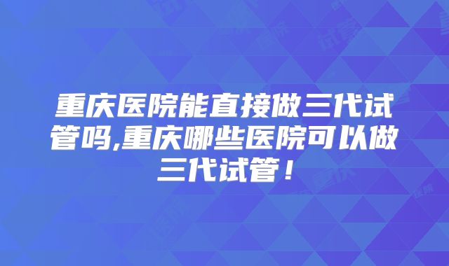重庆医院能直接做三代试管吗,重庆哪些医院可以做三代试管！