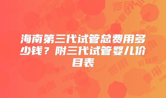 海南第三代试管总费用多少钱?附三代试管婴儿价目表