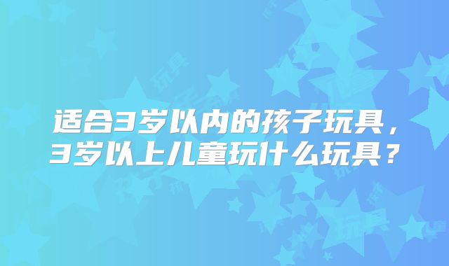 适合3岁以内的孩子玩具,3岁以上儿童玩什么玩具?