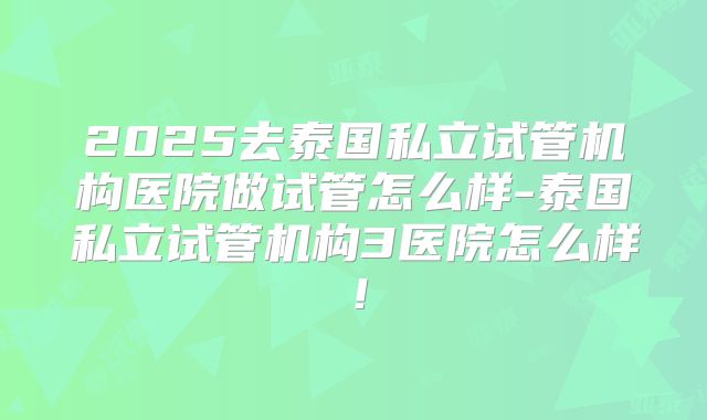 2025去泰国私立试管机构医院做试管怎么样-泰国私立试管机构3医院怎么样！