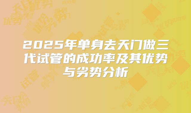 2025年单身去天门做三代试管的成功率及其优势与劣势分析
