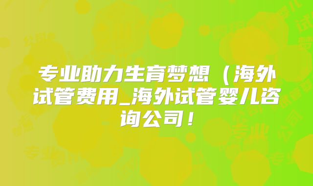 专业助力生育梦想（海外试管费用_海外试管婴儿咨询公司！