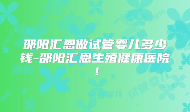 邵阳汇恩做试管婴儿多少钱-邵阳汇恩生殖健康医院！