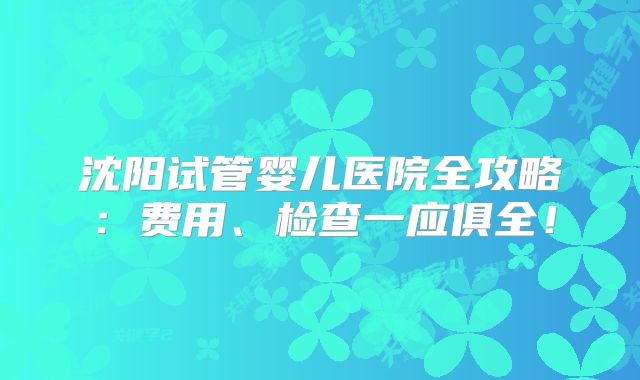 沈阳试管婴儿医院全攻略：费用、检查一应俱全！