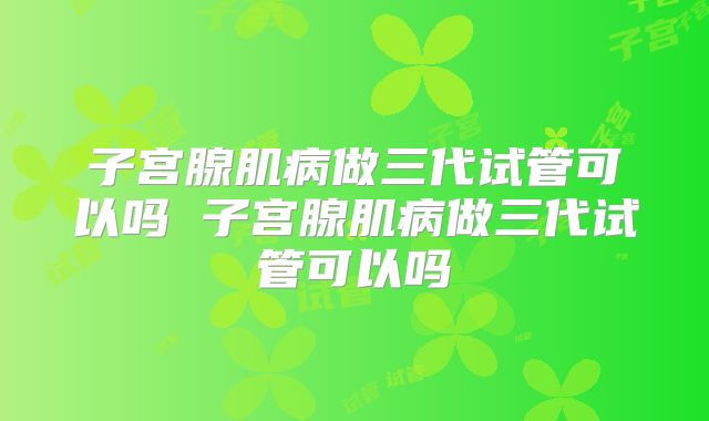 子宫腺肌病做三代试管可以吗 子宫腺肌病做三代试管可以吗