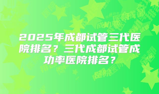 2025年成都试管三代医院排名？三代成都试管成功率医院排名？