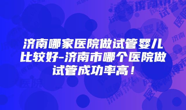 济南哪家医院做试管婴儿比较好-济南市哪个医院做试管成功率高!