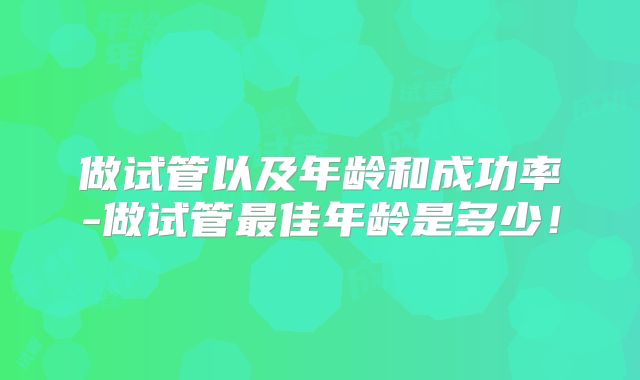 做试管以及年龄和成功率-做试管最佳年龄是多少！