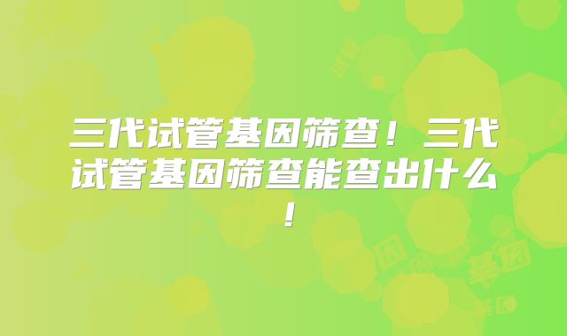 三代试管基因筛查！三代试管基因筛查能查出什么！