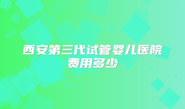 西安第三代试管婴儿医院费用多少
