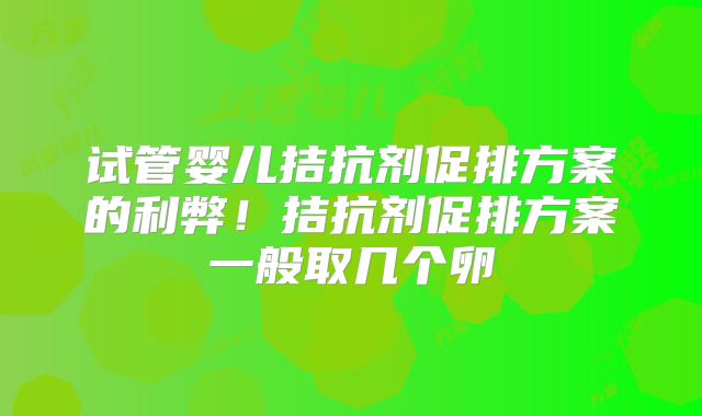 试管婴儿拮抗剂促排方案的利弊！拮抗剂促排方案一般取几个卵