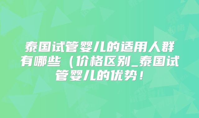 泰国试管婴儿的适用人群有哪些（价格区别_泰国试管婴儿的优势！