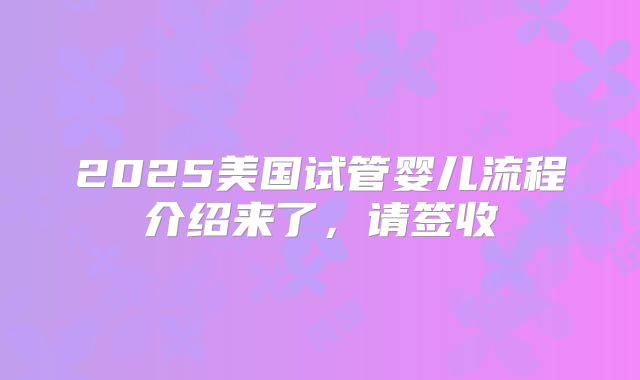2025美国试管婴儿流程介绍来了，请签收