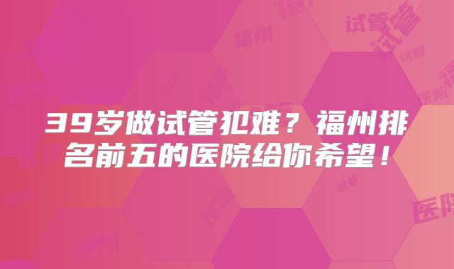 39岁做试管犯难？福州排名前五的医院给你希望！