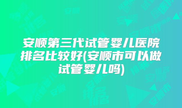 安顺第三代试管婴儿医院排名比较好(安顺市可以做试管婴儿吗)