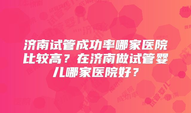 济南试管成功率哪家医院比较高？在济南做试管婴儿哪家医院好？