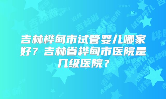 吉林桦甸市试管婴儿哪家好？吉林省桦甸市医院是几级医院？
