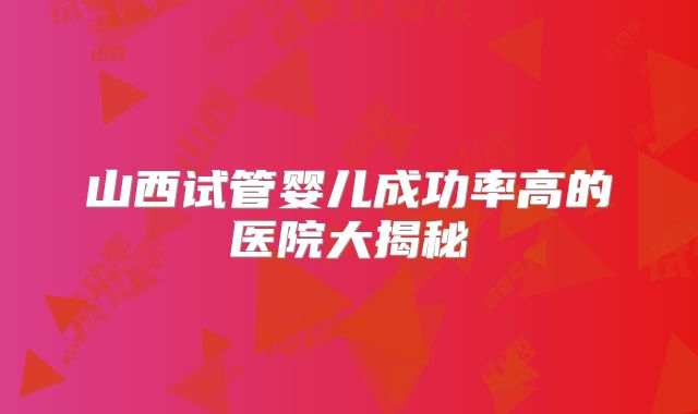 山西试管婴儿成功率高的医院大揭秘
