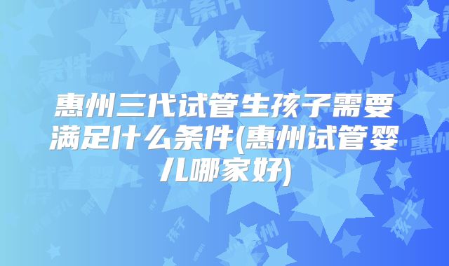 惠州三代试管生孩子需要满足什么条件(惠州试管婴儿哪家好)