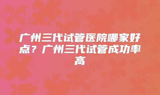 广州三代试管医院哪家好点？广州三代试管成功率高