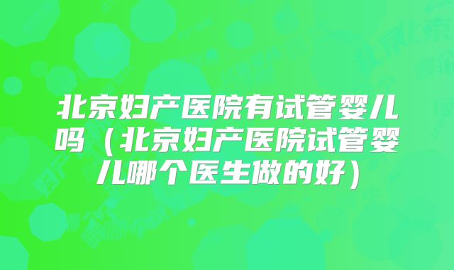 北京妇产医院有试管婴儿吗（北京妇产医院试管婴儿哪个医生做的好）