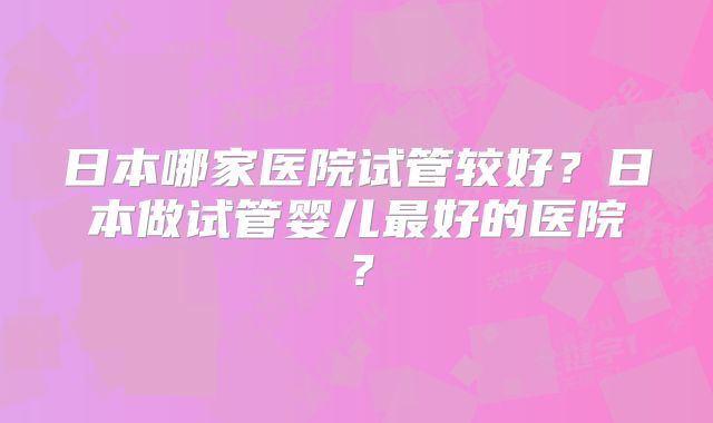 日本哪家医院试管较好？日本做试管婴儿最好的医院？