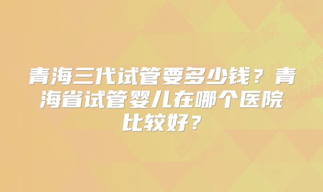 青海三代试管要多少钱？青海省试管婴儿在哪个医院比较好？