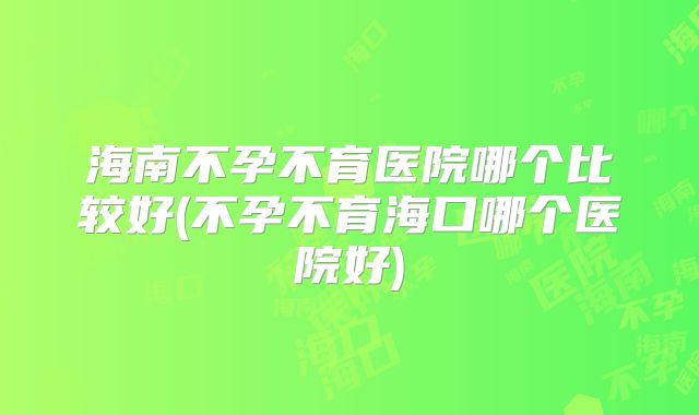 海南不孕不育医院哪个比较好(不孕不育海口哪个医院好)