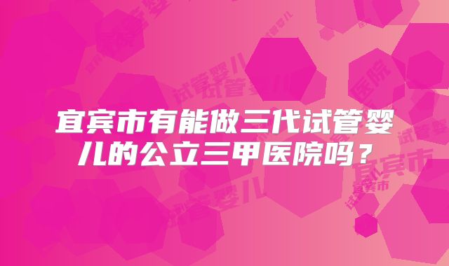 宜宾市有能做三代试管婴儿的公立三甲医院吗？