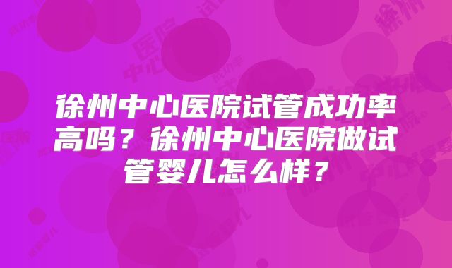 徐州中心医院试管成功率高吗？徐州中心医院做试管婴儿怎么样？