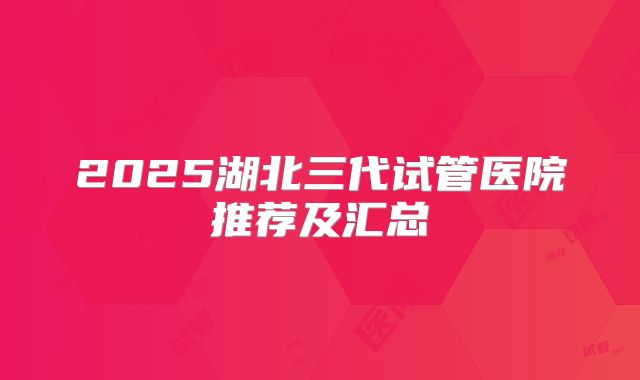 2025湖北三代试管医院推荐及汇总