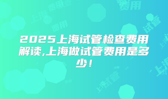 2025上海试管检查费用解读,上海做试管费用是多少!