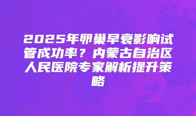 2025年卵巢早衰影响试管成功率？内蒙古自治区人民医院专家解析提升策略