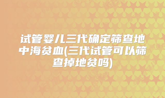 试管婴儿三代确定筛查地中海贫血(三代试管可以筛查掉地贫吗)