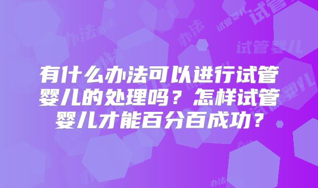 有什么办法可以进行试管婴儿的处理吗？怎样试管婴儿才能百分百成功？