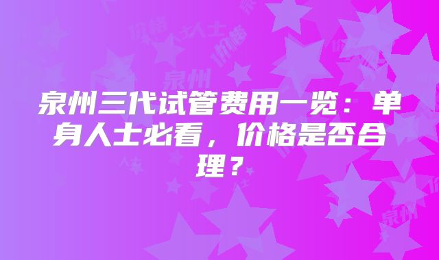 泉州三代试管费用一览：单身人士必看，价格是否合理？