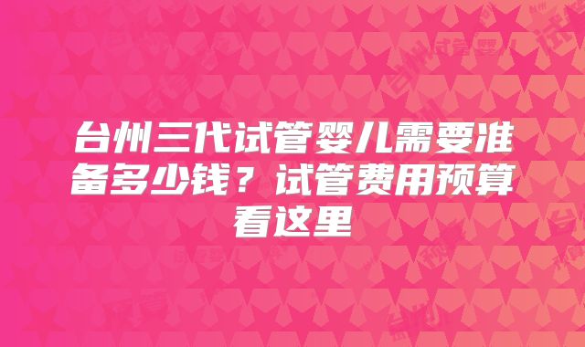 台州三代试管婴儿需要准备多少钱?试管费用预算看这里