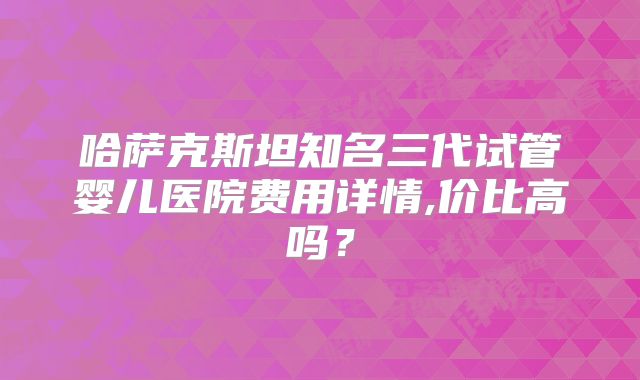 哈萨克斯坦知名三代试管婴儿医院费用详情,价比高吗？